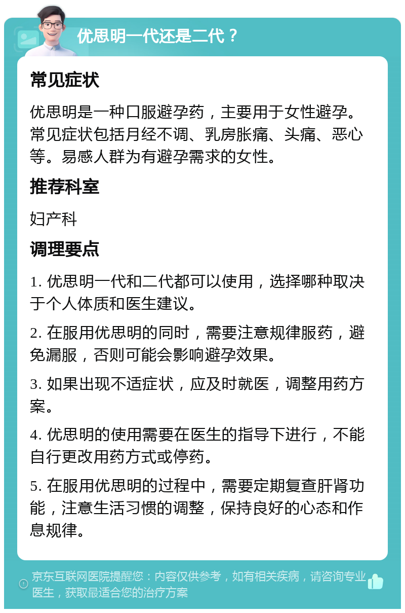 优思明一代还是二代？ 常见症状 优思明是一种口服避孕药，主要用于女性避孕。常见症状包括月经不调、乳房胀痛、头痛、恶心等。易感人群为有避孕需求的女性。 推荐科室 妇产科 调理要点 1. 优思明一代和二代都可以使用，选择哪种取决于个人体质和医生建议。 2. 在服用优思明的同时，需要注意规律服药，避免漏服，否则可能会影响避孕效果。 3. 如果出现不适症状，应及时就医，调整用药方案。 4. 优思明的使用需要在医生的指导下进行，不能自行更改用药方式或停药。 5. 在服用优思明的过程中，需要定期复查肝肾功能，注意生活习惯的调整，保持良好的心态和作息规律。