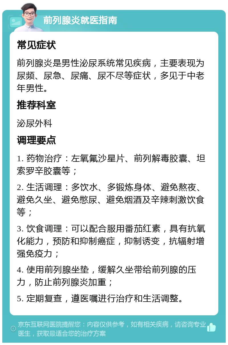 前列腺炎就医指南 常见症状 前列腺炎是男性泌尿系统常见疾病，主要表现为尿频、尿急、尿痛、尿不尽等症状，多见于中老年男性。 推荐科室 泌尿外科 调理要点 1. 药物治疗：左氧氟沙星片、前列解毒胶囊、坦索罗辛胶囊等； 2. 生活调理：多饮水、多锻炼身体、避免熬夜、避免久坐、避免憋尿、避免烟酒及辛辣刺激饮食等； 3. 饮食调理：可以配合服用番茄红素，具有抗氧化能力，预防和抑制癌症，抑制诱变，抗辐射增强免疫力； 4. 使用前列腺坐垫，缓解久坐带给前列腺的压力，防止前列腺炎加重； 5. 定期复查，遵医嘱进行治疗和生活调整。