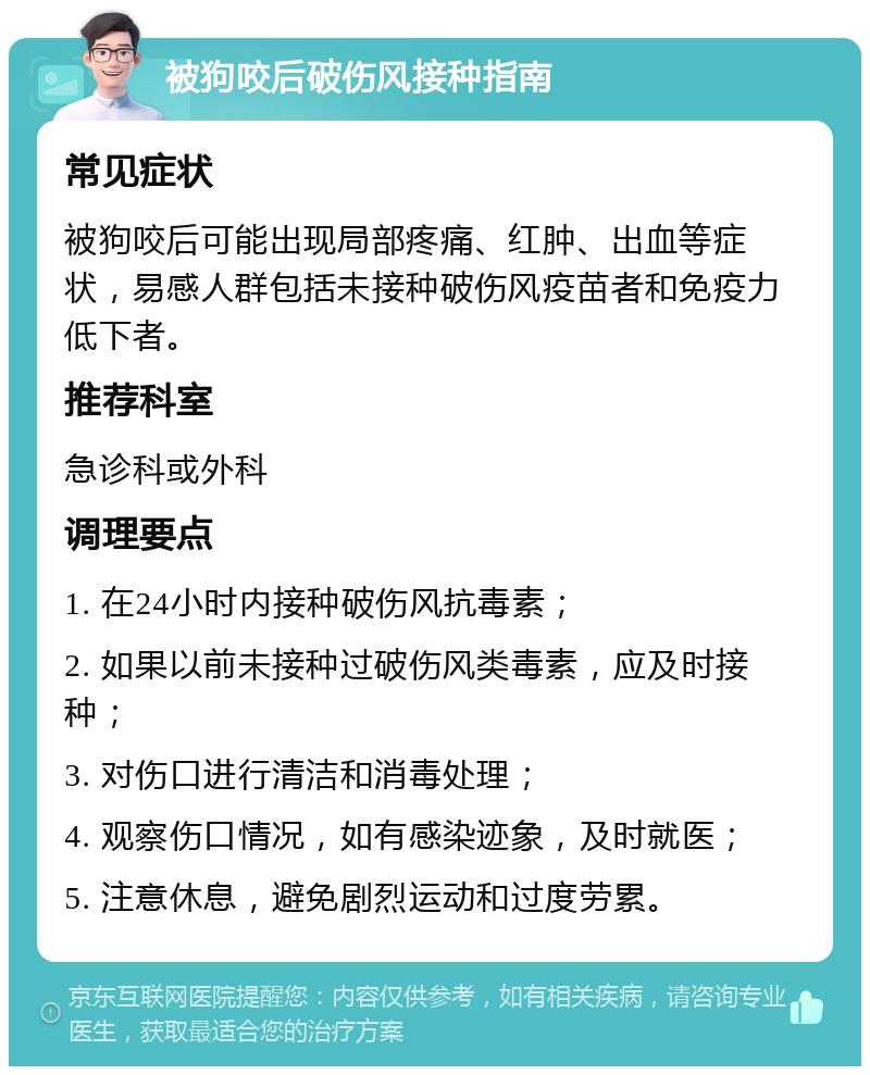 被狗咬后破伤风接种指南 常见症状 被狗咬后可能出现局部疼痛、红肿、出血等症状，易感人群包括未接种破伤风疫苗者和免疫力低下者。 推荐科室 急诊科或外科 调理要点 1. 在24小时内接种破伤风抗毒素； 2. 如果以前未接种过破伤风类毒素，应及时接种； 3. 对伤口进行清洁和消毒处理； 4. 观察伤口情况，如有感染迹象，及时就医； 5. 注意休息，避免剧烈运动和过度劳累。