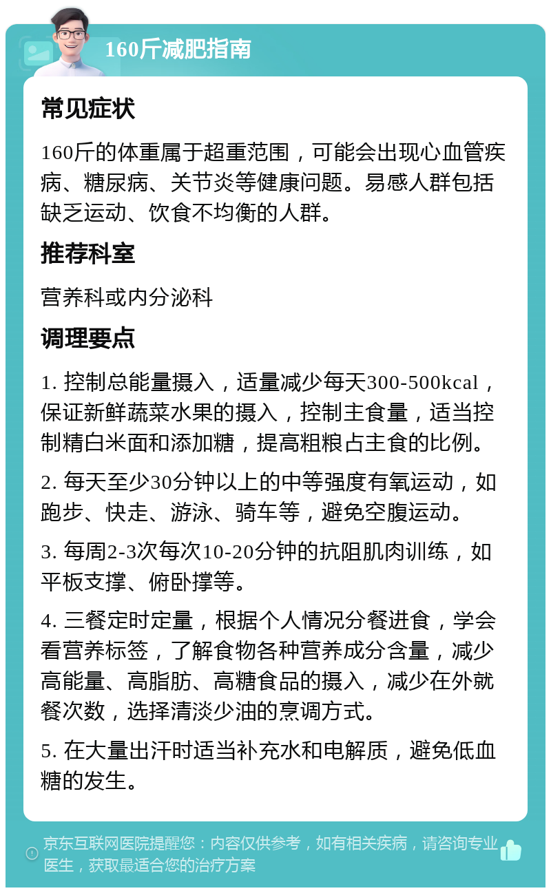 160斤减肥指南 常见症状 160斤的体重属于超重范围，可能会出现心血管疾病、糖尿病、关节炎等健康问题。易感人群包括缺乏运动、饮食不均衡的人群。 推荐科室 营养科或内分泌科 调理要点 1. 控制总能量摄入，适量减少每天300-500kcal，保证新鲜蔬菜水果的摄入，控制主食量，适当控制精白米面和添加糖，提高粗粮占主食的比例。 2. 每天至少30分钟以上的中等强度有氧运动，如跑步、快走、游泳、骑车等，避免空腹运动。 3. 每周2-3次每次10-20分钟的抗阻肌肉训练，如平板支撑、俯卧撑等。 4. 三餐定时定量，根据个人情况分餐进食，学会看营养标签，了解食物各种营养成分含量，减少高能量、高脂肪、高糖食品的摄入，减少在外就餐次数，选择清淡少油的烹调方式。 5. 在大量出汗时适当补充水和电解质，避免低血糖的发生。