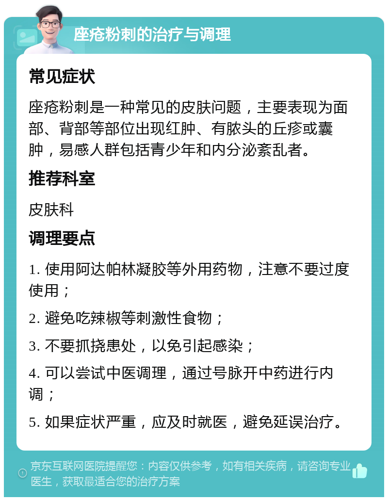 座疮粉刺的治疗与调理 常见症状 座疮粉刺是一种常见的皮肤问题，主要表现为面部、背部等部位出现红肿、有脓头的丘疹或囊肿，易感人群包括青少年和内分泌紊乱者。 推荐科室 皮肤科 调理要点 1. 使用阿达帕林凝胶等外用药物，注意不要过度使用； 2. 避免吃辣椒等刺激性食物； 3. 不要抓挠患处，以免引起感染； 4. 可以尝试中医调理，通过号脉开中药进行内调； 5. 如果症状严重，应及时就医，避免延误治疗。