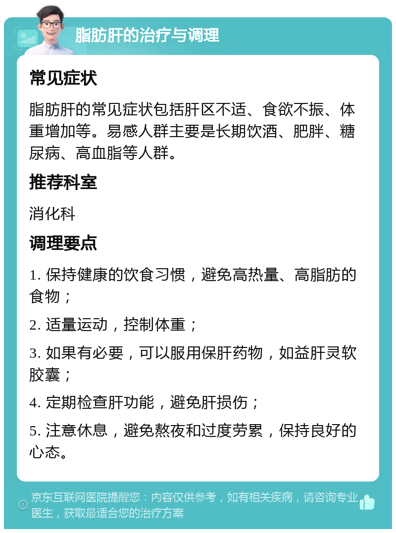 脂肪肝的治疗与调理 常见症状 脂肪肝的常见症状包括肝区不适、食欲不振、体重增加等。易感人群主要是长期饮酒、肥胖、糖尿病、高血脂等人群。 推荐科室 消化科 调理要点 1. 保持健康的饮食习惯，避免高热量、高脂肪的食物； 2. 适量运动，控制体重； 3. 如果有必要，可以服用保肝药物，如益肝灵软胶囊； 4. 定期检查肝功能，避免肝损伤； 5. 注意休息，避免熬夜和过度劳累，保持良好的心态。