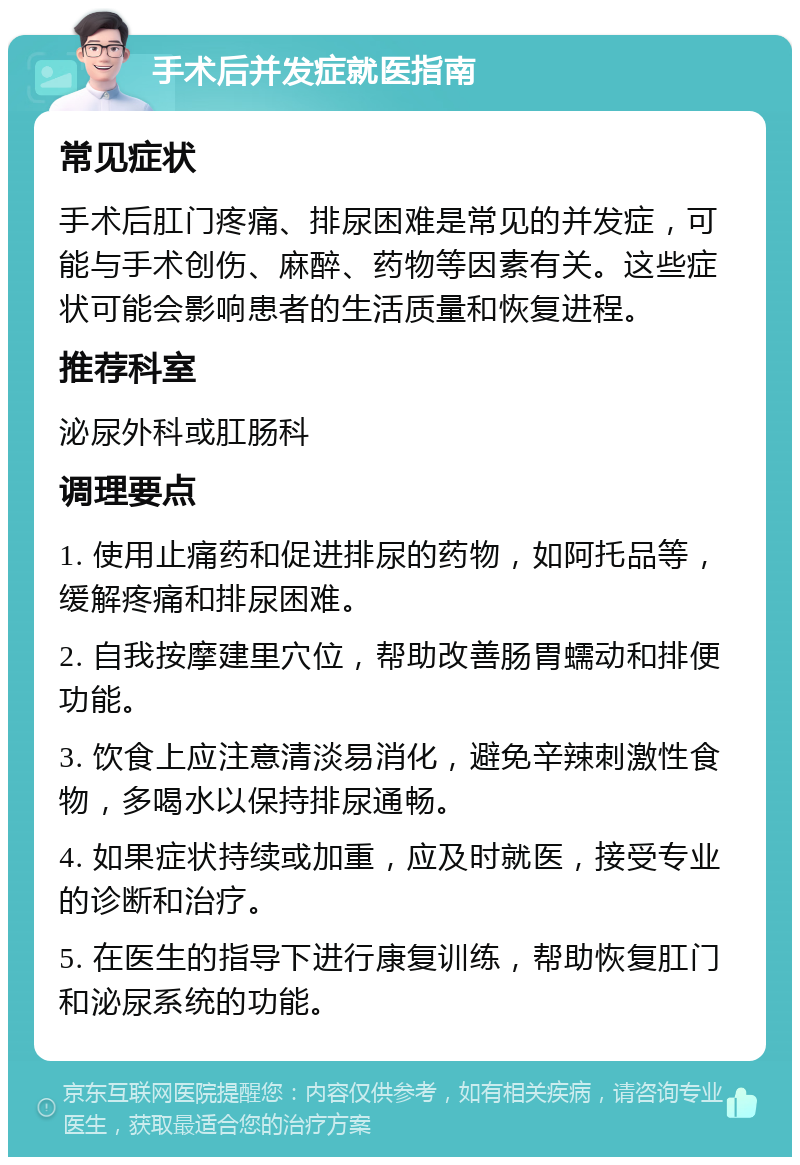 手术后并发症就医指南 常见症状 手术后肛门疼痛、排尿困难是常见的并发症，可能与手术创伤、麻醉、药物等因素有关。这些症状可能会影响患者的生活质量和恢复进程。 推荐科室 泌尿外科或肛肠科 调理要点 1. 使用止痛药和促进排尿的药物，如阿托品等，缓解疼痛和排尿困难。 2. 自我按摩建里穴位，帮助改善肠胃蠕动和排便功能。 3. 饮食上应注意清淡易消化，避免辛辣刺激性食物，多喝水以保持排尿通畅。 4. 如果症状持续或加重，应及时就医，接受专业的诊断和治疗。 5. 在医生的指导下进行康复训练，帮助恢复肛门和泌尿系统的功能。