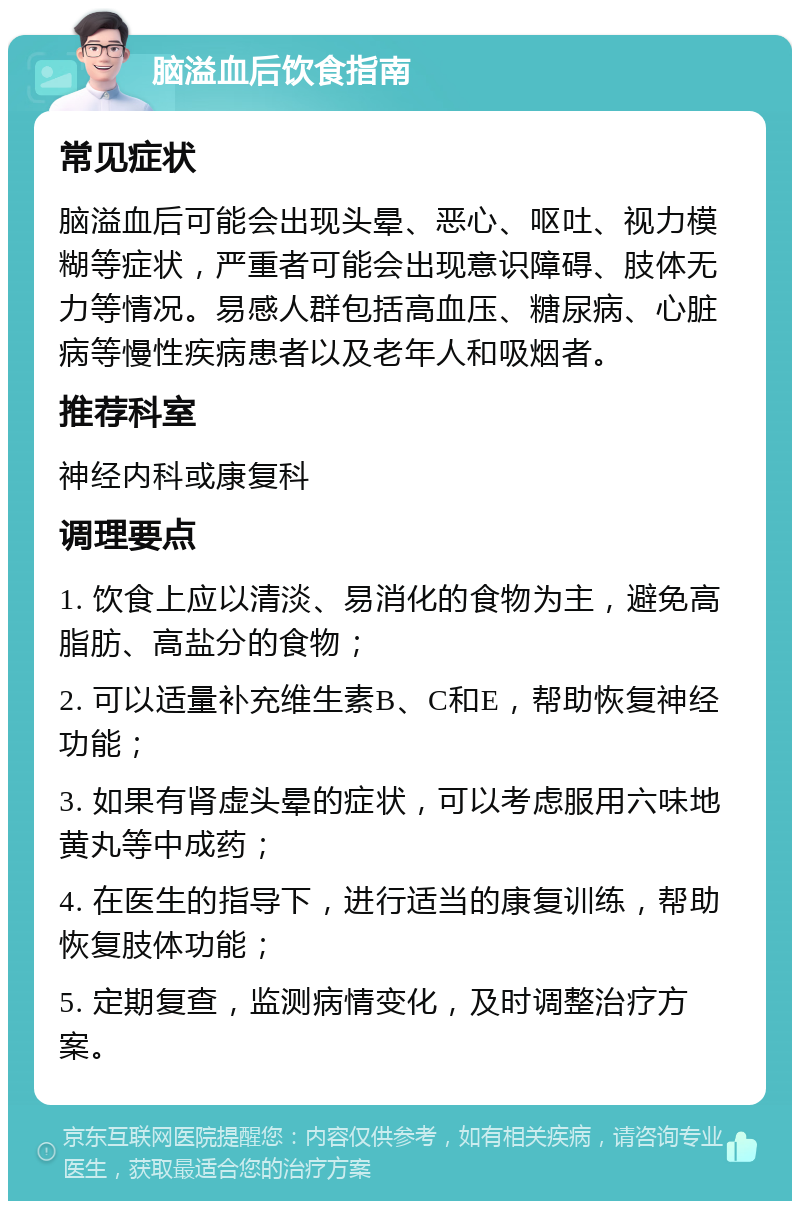 脑溢血后饮食指南 常见症状 脑溢血后可能会出现头晕、恶心、呕吐、视力模糊等症状，严重者可能会出现意识障碍、肢体无力等情况。易感人群包括高血压、糖尿病、心脏病等慢性疾病患者以及老年人和吸烟者。 推荐科室 神经内科或康复科 调理要点 1. 饮食上应以清淡、易消化的食物为主，避免高脂肪、高盐分的食物； 2. 可以适量补充维生素B、C和E，帮助恢复神经功能； 3. 如果有肾虚头晕的症状，可以考虑服用六味地黄丸等中成药； 4. 在医生的指导下，进行适当的康复训练，帮助恢复肢体功能； 5. 定期复查，监测病情变化，及时调整治疗方案。