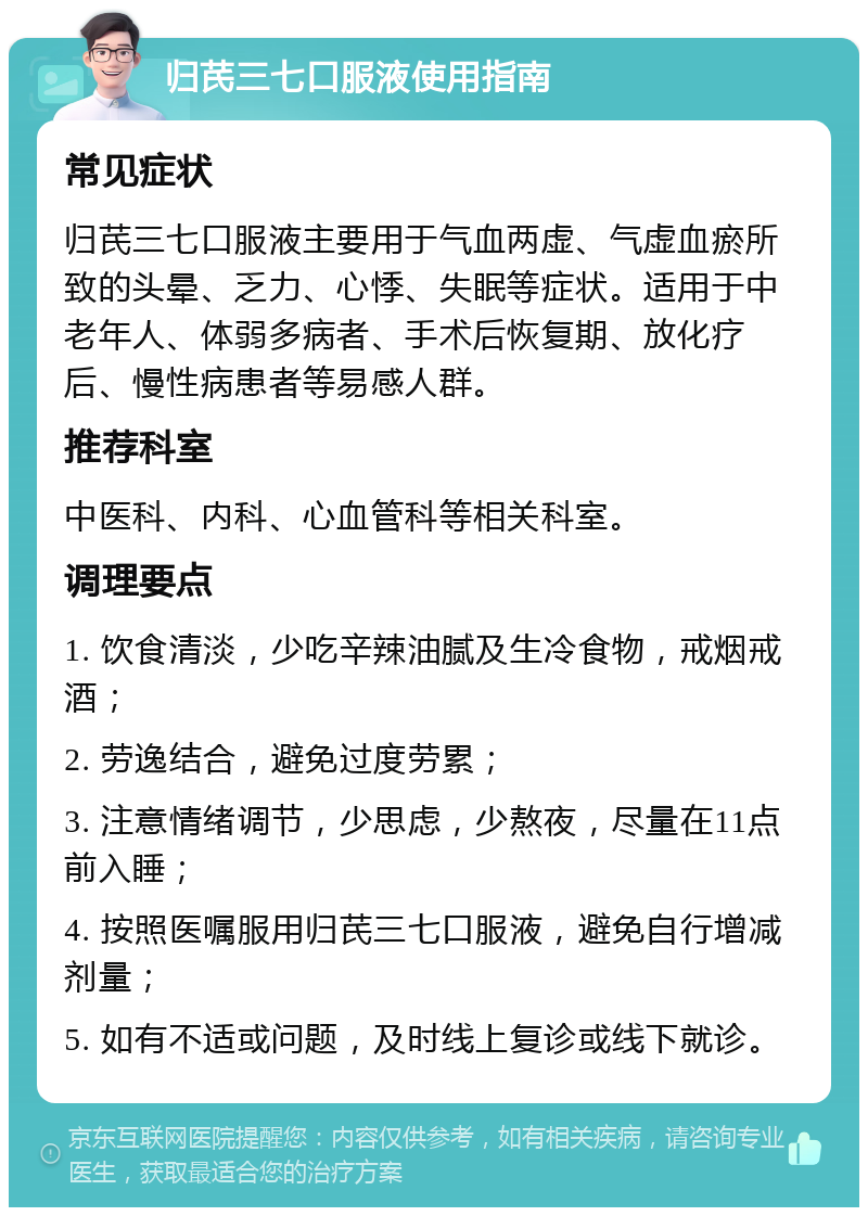 归芪三七口服液使用指南 常见症状 归芪三七口服液主要用于气血两虚、气虚血瘀所致的头晕、乏力、心悸、失眠等症状。适用于中老年人、体弱多病者、手术后恢复期、放化疗后、慢性病患者等易感人群。 推荐科室 中医科、内科、心血管科等相关科室。 调理要点 1. 饮食清淡，少吃辛辣油腻及生冷食物，戒烟戒酒； 2. 劳逸结合，避免过度劳累； 3. 注意情绪调节，少思虑，少熬夜，尽量在11点前入睡； 4. 按照医嘱服用归芪三七口服液，避免自行增减剂量； 5. 如有不适或问题，及时线上复诊或线下就诊。