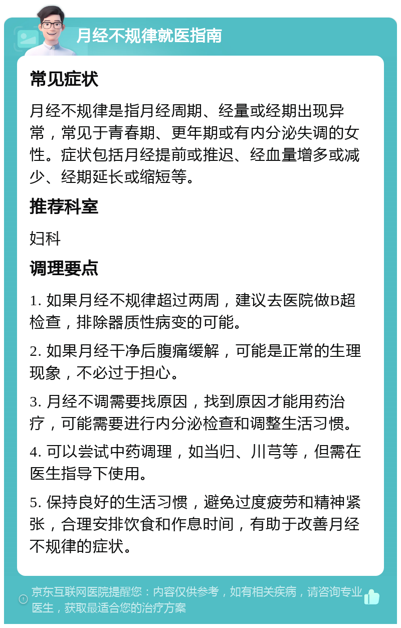 月经不规律就医指南 常见症状 月经不规律是指月经周期、经量或经期出现异常，常见于青春期、更年期或有内分泌失调的女性。症状包括月经提前或推迟、经血量增多或减少、经期延长或缩短等。 推荐科室 妇科 调理要点 1. 如果月经不规律超过两周，建议去医院做B超检查，排除器质性病变的可能。 2. 如果月经干净后腹痛缓解，可能是正常的生理现象，不必过于担心。 3. 月经不调需要找原因，找到原因才能用药治疗，可能需要进行内分泌检查和调整生活习惯。 4. 可以尝试中药调理，如当归、川芎等，但需在医生指导下使用。 5. 保持良好的生活习惯，避免过度疲劳和精神紧张，合理安排饮食和作息时间，有助于改善月经不规律的症状。