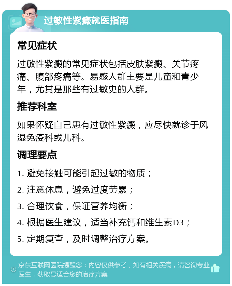 过敏性紫癜就医指南 常见症状 过敏性紫癜的常见症状包括皮肤紫癜、关节疼痛、腹部疼痛等。易感人群主要是儿童和青少年，尤其是那些有过敏史的人群。 推荐科室 如果怀疑自己患有过敏性紫癜，应尽快就诊于风湿免疫科或儿科。 调理要点 1. 避免接触可能引起过敏的物质； 2. 注意休息，避免过度劳累； 3. 合理饮食，保证营养均衡； 4. 根据医生建议，适当补充钙和维生素D3； 5. 定期复查，及时调整治疗方案。