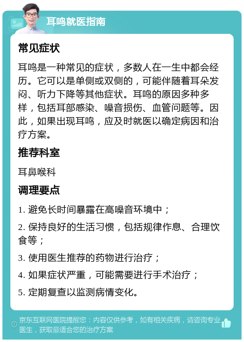 耳鸣就医指南 常见症状 耳鸣是一种常见的症状，多数人在一生中都会经历。它可以是单侧或双侧的，可能伴随着耳朵发闷、听力下降等其他症状。耳鸣的原因多种多样，包括耳部感染、噪音损伤、血管问题等。因此，如果出现耳鸣，应及时就医以确定病因和治疗方案。 推荐科室 耳鼻喉科 调理要点 1. 避免长时间暴露在高噪音环境中； 2. 保持良好的生活习惯，包括规律作息、合理饮食等； 3. 使用医生推荐的药物进行治疗； 4. 如果症状严重，可能需要进行手术治疗； 5. 定期复查以监测病情变化。