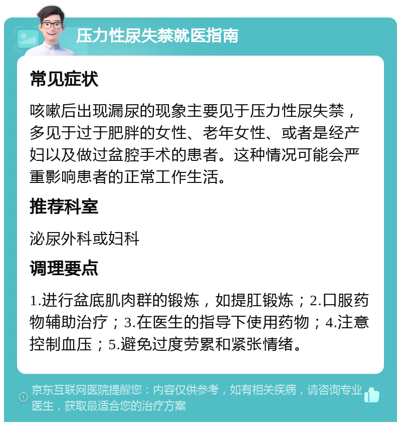 压力性尿失禁就医指南 常见症状 咳嗽后出现漏尿的现象主要见于压力性尿失禁，多见于过于肥胖的女性、老年女性、或者是经产妇以及做过盆腔手术的患者。这种情况可能会严重影响患者的正常工作生活。 推荐科室 泌尿外科或妇科 调理要点 1.进行盆底肌肉群的锻炼，如提肛锻炼；2.口服药物辅助治疗；3.在医生的指导下使用药物；4.注意控制血压；5.避免过度劳累和紧张情绪。