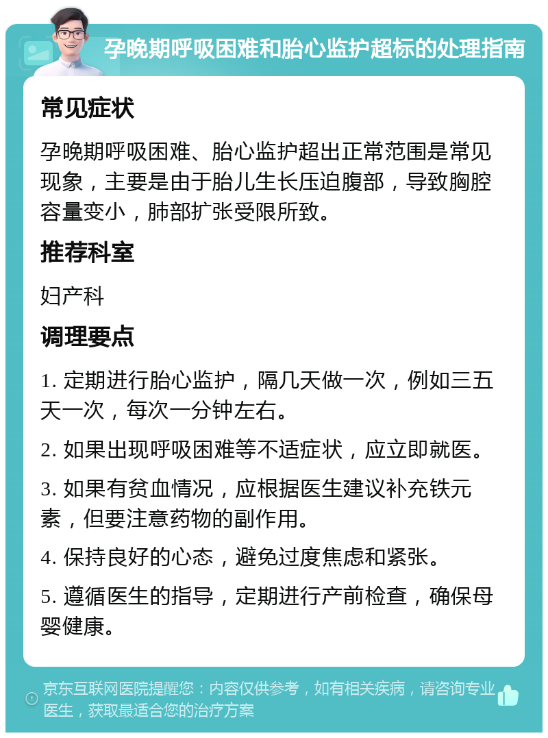 孕晚期呼吸困难和胎心监护超标的处理指南 常见症状 孕晚期呼吸困难、胎心监护超出正常范围是常见现象，主要是由于胎儿生长压迫腹部，导致胸腔容量变小，肺部扩张受限所致。 推荐科室 妇产科 调理要点 1. 定期进行胎心监护，隔几天做一次，例如三五天一次，每次一分钟左右。 2. 如果出现呼吸困难等不适症状，应立即就医。 3. 如果有贫血情况，应根据医生建议补充铁元素，但要注意药物的副作用。 4. 保持良好的心态，避免过度焦虑和紧张。 5. 遵循医生的指导，定期进行产前检查，确保母婴健康。