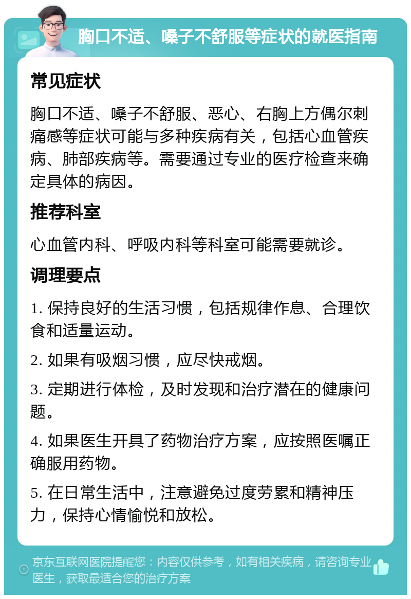 胸口不适、嗓子不舒服等症状的就医指南 常见症状 胸口不适、嗓子不舒服、恶心、右胸上方偶尔刺痛感等症状可能与多种疾病有关，包括心血管疾病、肺部疾病等。需要通过专业的医疗检查来确定具体的病因。 推荐科室 心血管内科、呼吸内科等科室可能需要就诊。 调理要点 1. 保持良好的生活习惯，包括规律作息、合理饮食和适量运动。 2. 如果有吸烟习惯，应尽快戒烟。 3. 定期进行体检，及时发现和治疗潜在的健康问题。 4. 如果医生开具了药物治疗方案，应按照医嘱正确服用药物。 5. 在日常生活中，注意避免过度劳累和精神压力，保持心情愉悦和放松。