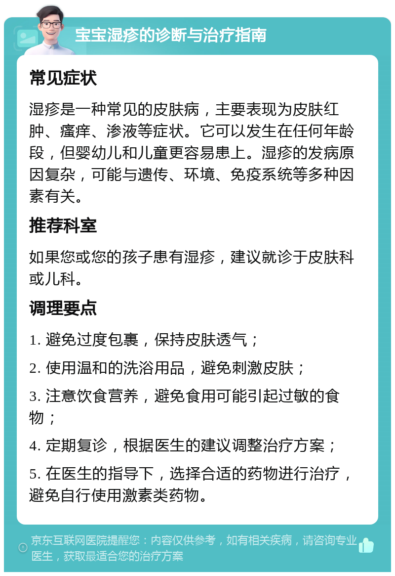 宝宝湿疹的诊断与治疗指南 常见症状 湿疹是一种常见的皮肤病，主要表现为皮肤红肿、瘙痒、渗液等症状。它可以发生在任何年龄段，但婴幼儿和儿童更容易患上。湿疹的发病原因复杂，可能与遗传、环境、免疫系统等多种因素有关。 推荐科室 如果您或您的孩子患有湿疹，建议就诊于皮肤科或儿科。 调理要点 1. 避免过度包裹，保持皮肤透气； 2. 使用温和的洗浴用品，避免刺激皮肤； 3. 注意饮食营养，避免食用可能引起过敏的食物； 4. 定期复诊，根据医生的建议调整治疗方案； 5. 在医生的指导下，选择合适的药物进行治疗，避免自行使用激素类药物。