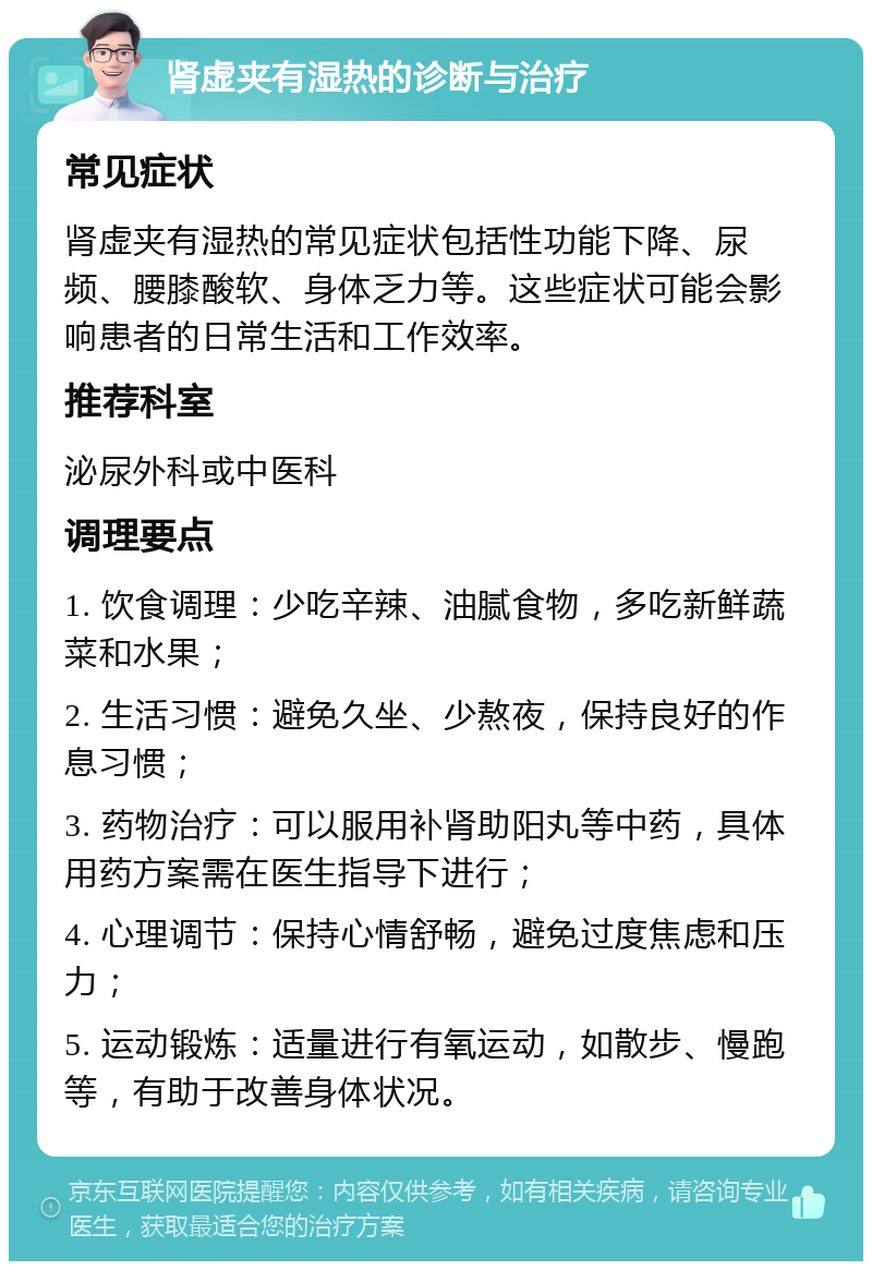 肾虚夹有湿热的诊断与治疗 常见症状 肾虚夹有湿热的常见症状包括性功能下降、尿频、腰膝酸软、身体乏力等。这些症状可能会影响患者的日常生活和工作效率。 推荐科室 泌尿外科或中医科 调理要点 1. 饮食调理：少吃辛辣、油腻食物，多吃新鲜蔬菜和水果； 2. 生活习惯：避免久坐、少熬夜，保持良好的作息习惯； 3. 药物治疗：可以服用补肾助阳丸等中药，具体用药方案需在医生指导下进行； 4. 心理调节：保持心情舒畅，避免过度焦虑和压力； 5. 运动锻炼：适量进行有氧运动，如散步、慢跑等，有助于改善身体状况。