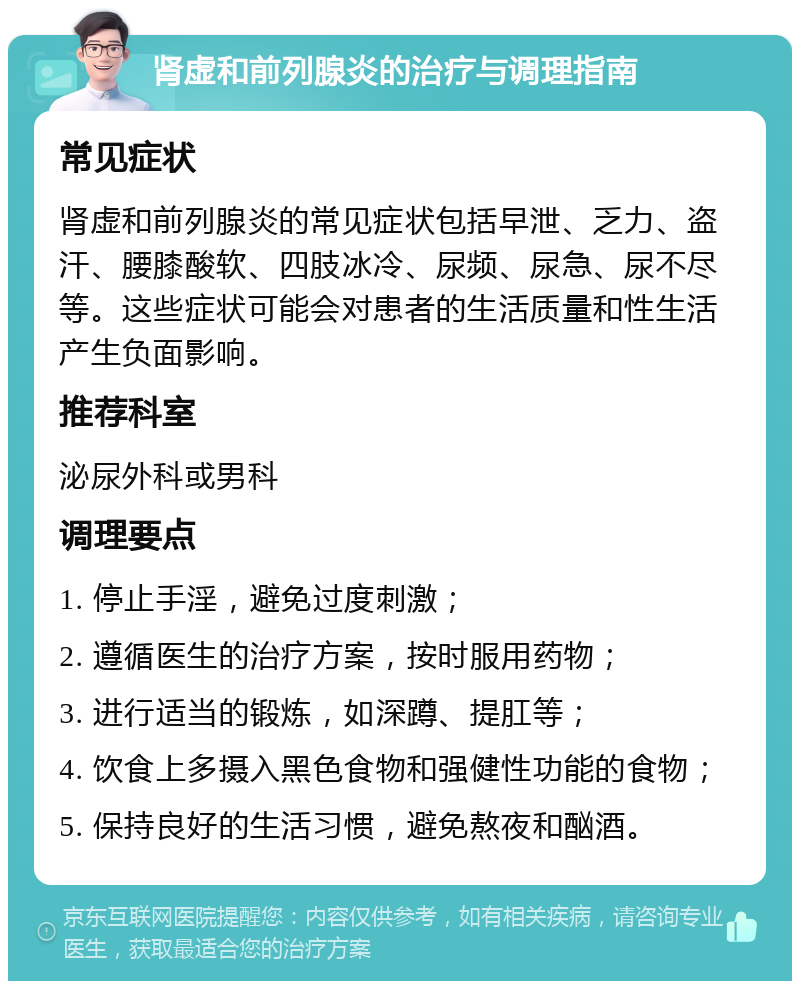 肾虚和前列腺炎的治疗与调理指南 常见症状 肾虚和前列腺炎的常见症状包括早泄、乏力、盗汗、腰膝酸软、四肢冰冷、尿频、尿急、尿不尽等。这些症状可能会对患者的生活质量和性生活产生负面影响。 推荐科室 泌尿外科或男科 调理要点 1. 停止手淫，避免过度刺激； 2. 遵循医生的治疗方案，按时服用药物； 3. 进行适当的锻炼，如深蹲、提肛等； 4. 饮食上多摄入黑色食物和强健性功能的食物； 5. 保持良好的生活习惯，避免熬夜和酗酒。