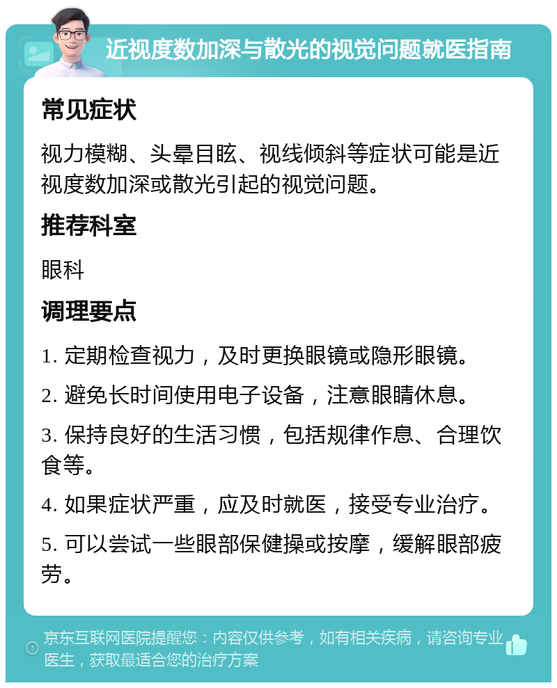 近视度数加深与散光的视觉问题就医指南 常见症状 视力模糊、头晕目眩、视线倾斜等症状可能是近视度数加深或散光引起的视觉问题。 推荐科室 眼科 调理要点 1. 定期检查视力，及时更换眼镜或隐形眼镜。 2. 避免长时间使用电子设备，注意眼睛休息。 3. 保持良好的生活习惯，包括规律作息、合理饮食等。 4. 如果症状严重，应及时就医，接受专业治疗。 5. 可以尝试一些眼部保健操或按摩，缓解眼部疲劳。