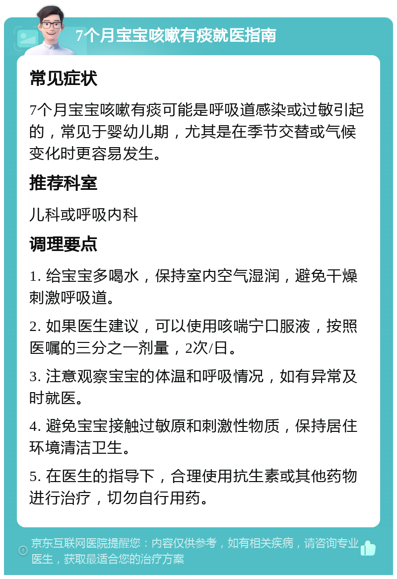 7个月宝宝咳嗽有痰就医指南 常见症状 7个月宝宝咳嗽有痰可能是呼吸道感染或过敏引起的，常见于婴幼儿期，尤其是在季节交替或气候变化时更容易发生。 推荐科室 儿科或呼吸内科 调理要点 1. 给宝宝多喝水，保持室内空气湿润，避免干燥刺激呼吸道。 2. 如果医生建议，可以使用咳喘宁口服液，按照医嘱的三分之一剂量，2次/日。 3. 注意观察宝宝的体温和呼吸情况，如有异常及时就医。 4. 避免宝宝接触过敏原和刺激性物质，保持居住环境清洁卫生。 5. 在医生的指导下，合理使用抗生素或其他药物进行治疗，切勿自行用药。