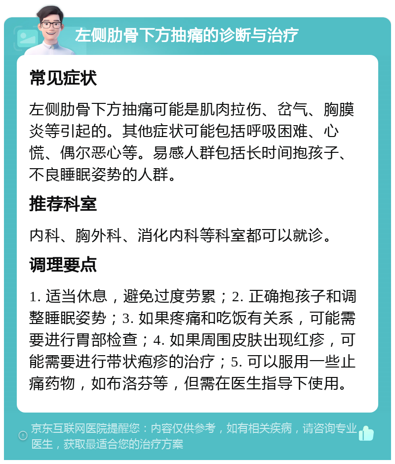 左侧肋骨下方抽痛的诊断与治疗 常见症状 左侧肋骨下方抽痛可能是肌肉拉伤、岔气、胸膜炎等引起的。其他症状可能包括呼吸困难、心慌、偶尔恶心等。易感人群包括长时间抱孩子、不良睡眠姿势的人群。 推荐科室 内科、胸外科、消化内科等科室都可以就诊。 调理要点 1. 适当休息，避免过度劳累；2. 正确抱孩子和调整睡眠姿势；3. 如果疼痛和吃饭有关系，可能需要进行胃部检查；4. 如果周围皮肤出现红疹，可能需要进行带状疱疹的治疗；5. 可以服用一些止痛药物，如布洛芬等，但需在医生指导下使用。