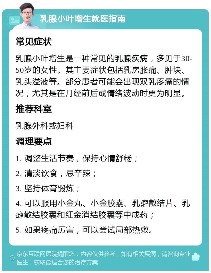 乳腺小叶增生就医指南 常见症状 乳腺小叶增生是一种常见的乳腺疾病，多见于30-50岁的女性。其主要症状包括乳房胀痛、肿块、乳头溢液等。部分患者可能会出现双乳疼痛的情况，尤其是在月经前后或情绪波动时更为明显。 推荐科室 乳腺外科或妇科 调理要点 1. 调整生活节奏，保持心情舒畅； 2. 清淡饮食，忌辛辣； 3. 坚持体育锻炼； 4. 可以服用小金丸、小金胶囊、乳癖散结片、乳癖散结胶囊和红金消结胶囊等中成药； 5. 如果疼痛厉害，可以尝试局部热敷。