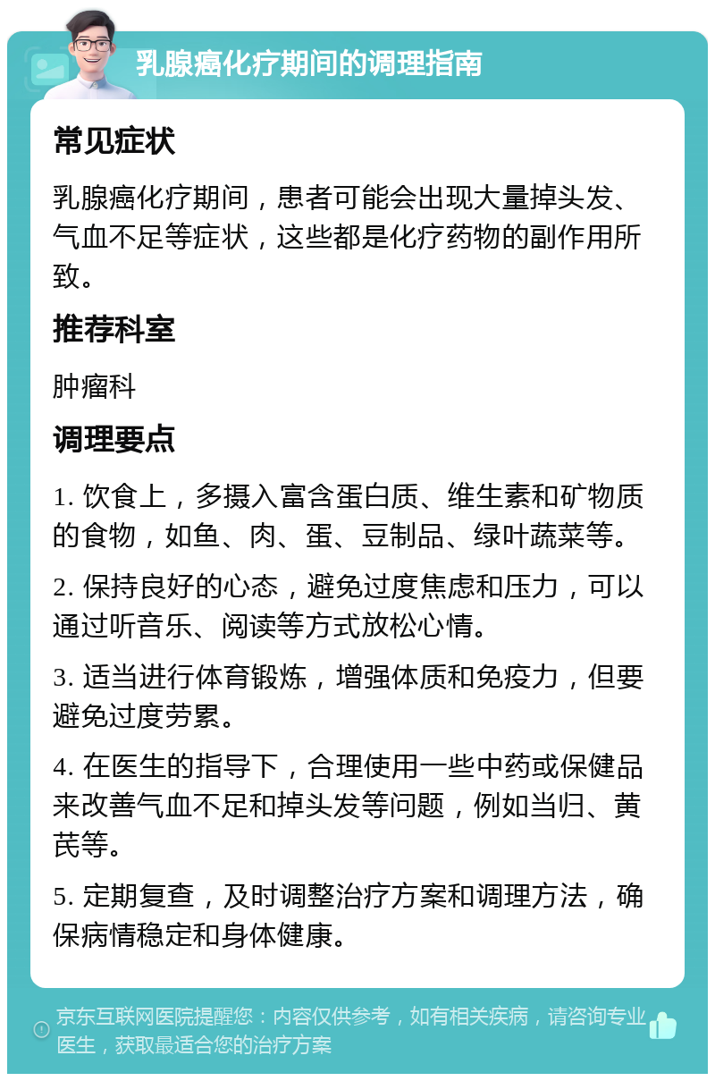 乳腺癌化疗期间的调理指南 常见症状 乳腺癌化疗期间，患者可能会出现大量掉头发、气血不足等症状，这些都是化疗药物的副作用所致。 推荐科室 肿瘤科 调理要点 1. 饮食上，多摄入富含蛋白质、维生素和矿物质的食物，如鱼、肉、蛋、豆制品、绿叶蔬菜等。 2. 保持良好的心态，避免过度焦虑和压力，可以通过听音乐、阅读等方式放松心情。 3. 适当进行体育锻炼，增强体质和免疫力，但要避免过度劳累。 4. 在医生的指导下，合理使用一些中药或保健品来改善气血不足和掉头发等问题，例如当归、黄芪等。 5. 定期复查，及时调整治疗方案和调理方法，确保病情稳定和身体健康。