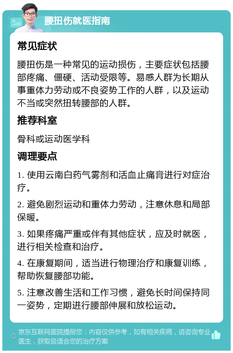 腰扭伤就医指南 常见症状 腰扭伤是一种常见的运动损伤，主要症状包括腰部疼痛、僵硬、活动受限等。易感人群为长期从事重体力劳动或不良姿势工作的人群，以及运动不当或突然扭转腰部的人群。 推荐科室 骨科或运动医学科 调理要点 1. 使用云南白药气雾剂和活血止痛膏进行对症治疗。 2. 避免剧烈运动和重体力劳动，注意休息和局部保暖。 3. 如果疼痛严重或伴有其他症状，应及时就医，进行相关检查和治疗。 4. 在康复期间，适当进行物理治疗和康复训练，帮助恢复腰部功能。 5. 注意改善生活和工作习惯，避免长时间保持同一姿势，定期进行腰部伸展和放松运动。