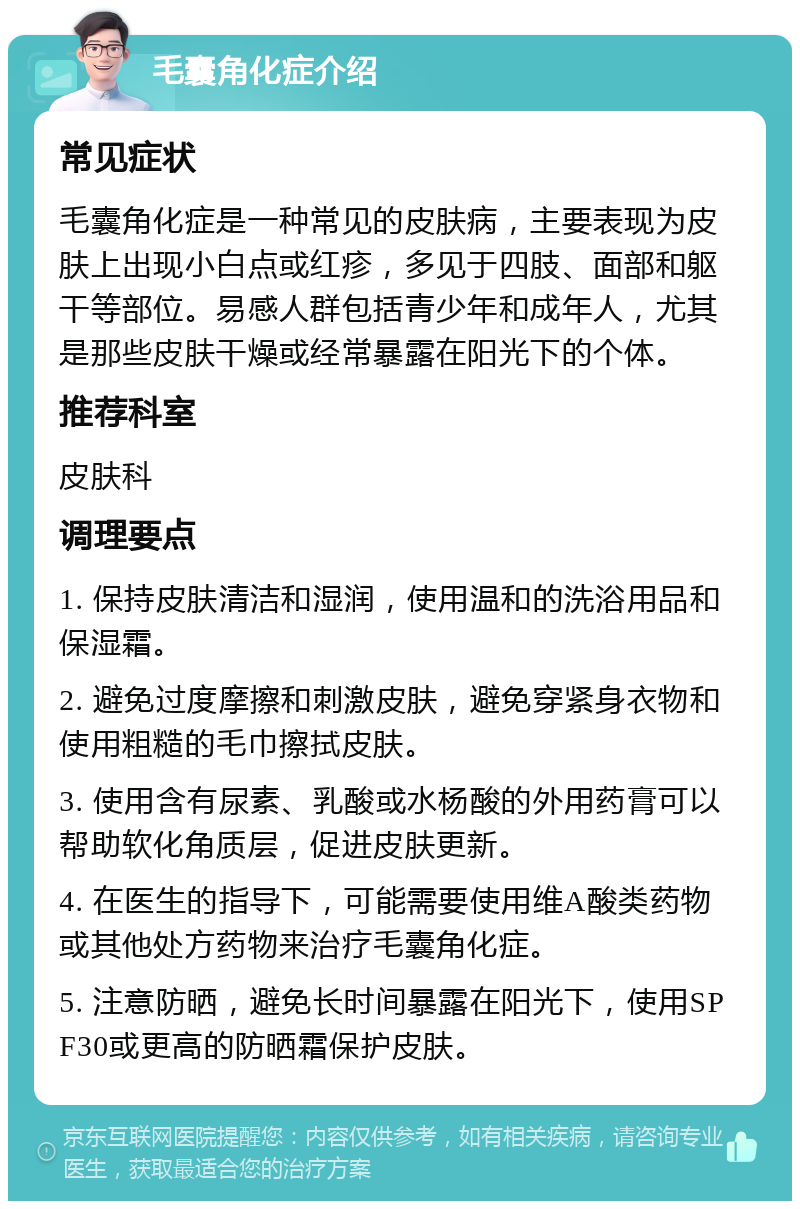 毛囊角化症介绍 常见症状 毛囊角化症是一种常见的皮肤病，主要表现为皮肤上出现小白点或红疹，多见于四肢、面部和躯干等部位。易感人群包括青少年和成年人，尤其是那些皮肤干燥或经常暴露在阳光下的个体。 推荐科室 皮肤科 调理要点 1. 保持皮肤清洁和湿润，使用温和的洗浴用品和保湿霜。 2. 避免过度摩擦和刺激皮肤，避免穿紧身衣物和使用粗糙的毛巾擦拭皮肤。 3. 使用含有尿素、乳酸或水杨酸的外用药膏可以帮助软化角质层，促进皮肤更新。 4. 在医生的指导下，可能需要使用维A酸类药物或其他处方药物来治疗毛囊角化症。 5. 注意防晒，避免长时间暴露在阳光下，使用SPF30或更高的防晒霜保护皮肤。