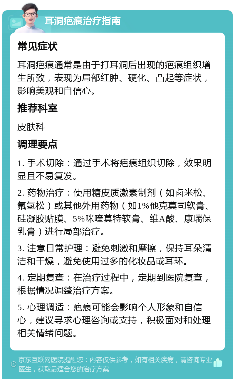 耳洞疤痕治疗指南 常见症状 耳洞疤痕通常是由于打耳洞后出现的疤痕组织增生所致，表现为局部红肿、硬化、凸起等症状，影响美观和自信心。 推荐科室 皮肤科 调理要点 1. 手术切除：通过手术将疤痕组织切除，效果明显且不易复发。 2. 药物治疗：使用糖皮质激素制剂（如卤米松、氟氢松）或其他外用药物（如1%他克莫司软膏、硅凝胶贴膜、5%咪喹莫特软膏、维A酸、康瑞保乳膏）进行局部治疗。 3. 注意日常护理：避免刺激和摩擦，保持耳朵清洁和干燥，避免使用过多的化妆品或耳环。 4. 定期复查：在治疗过程中，定期到医院复查，根据情况调整治疗方案。 5. 心理调适：疤痕可能会影响个人形象和自信心，建议寻求心理咨询或支持，积极面对和处理相关情绪问题。