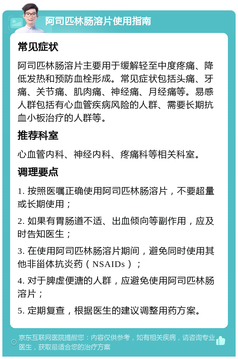 阿司匹林肠溶片使用指南 常见症状 阿司匹林肠溶片主要用于缓解轻至中度疼痛、降低发热和预防血栓形成。常见症状包括头痛、牙痛、关节痛、肌肉痛、神经痛、月经痛等。易感人群包括有心血管疾病风险的人群、需要长期抗血小板治疗的人群等。 推荐科室 心血管内科、神经内科、疼痛科等相关科室。 调理要点 1. 按照医嘱正确使用阿司匹林肠溶片，不要超量或长期使用； 2. 如果有胃肠道不适、出血倾向等副作用，应及时告知医生； 3. 在使用阿司匹林肠溶片期间，避免同时使用其他非甾体抗炎药（NSAIDs）； 4. 对于脾虚便溏的人群，应避免使用阿司匹林肠溶片； 5. 定期复查，根据医生的建议调整用药方案。