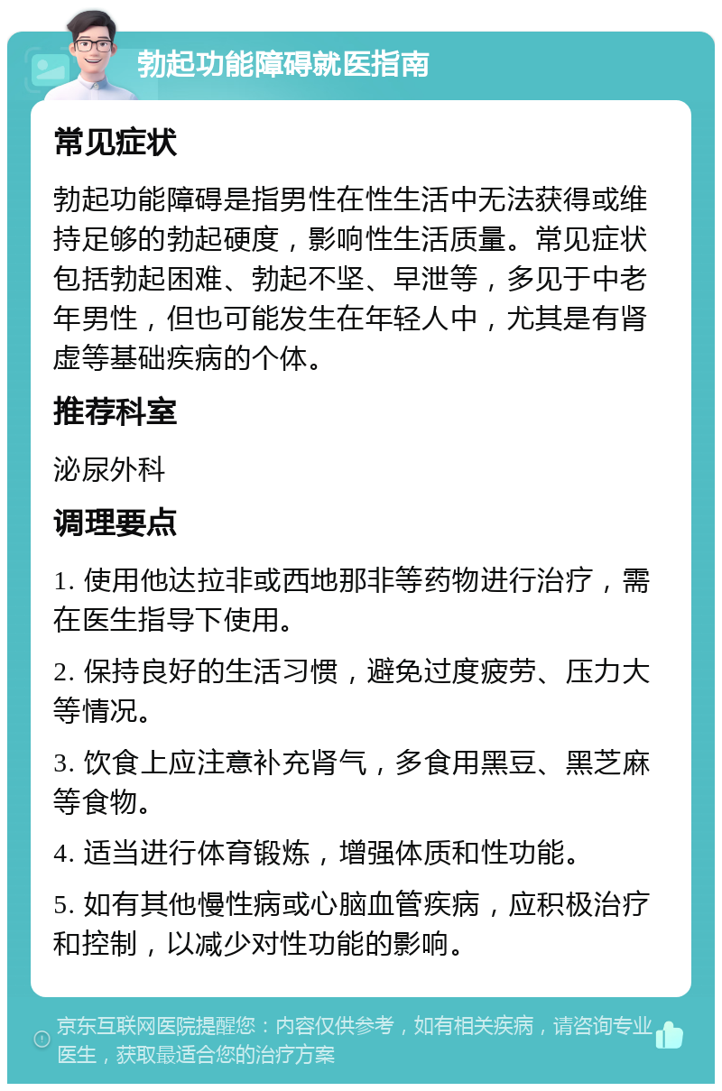 勃起功能障碍就医指南 常见症状 勃起功能障碍是指男性在性生活中无法获得或维持足够的勃起硬度，影响性生活质量。常见症状包括勃起困难、勃起不坚、早泄等，多见于中老年男性，但也可能发生在年轻人中，尤其是有肾虚等基础疾病的个体。 推荐科室 泌尿外科 调理要点 1. 使用他达拉非或西地那非等药物进行治疗，需在医生指导下使用。 2. 保持良好的生活习惯，避免过度疲劳、压力大等情况。 3. 饮食上应注意补充肾气，多食用黑豆、黑芝麻等食物。 4. 适当进行体育锻炼，增强体质和性功能。 5. 如有其他慢性病或心脑血管疾病，应积极治疗和控制，以减少对性功能的影响。