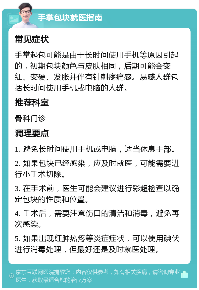 手掌包块就医指南 常见症状 手掌起包可能是由于长时间使用手机等原因引起的，初期包块颜色与皮肤相同，后期可能会变红、变硬、发胀并伴有针刺疼痛感。易感人群包括长时间使用手机或电脑的人群。 推荐科室 骨科门诊 调理要点 1. 避免长时间使用手机或电脑，适当休息手部。 2. 如果包块已经感染，应及时就医，可能需要进行小手术切除。 3. 在手术前，医生可能会建议进行彩超检查以确定包块的性质和位置。 4. 手术后，需要注意伤口的清洁和消毒，避免再次感染。 5. 如果出现红肿热疼等炎症症状，可以使用碘伏进行消毒处理，但最好还是及时就医处理。