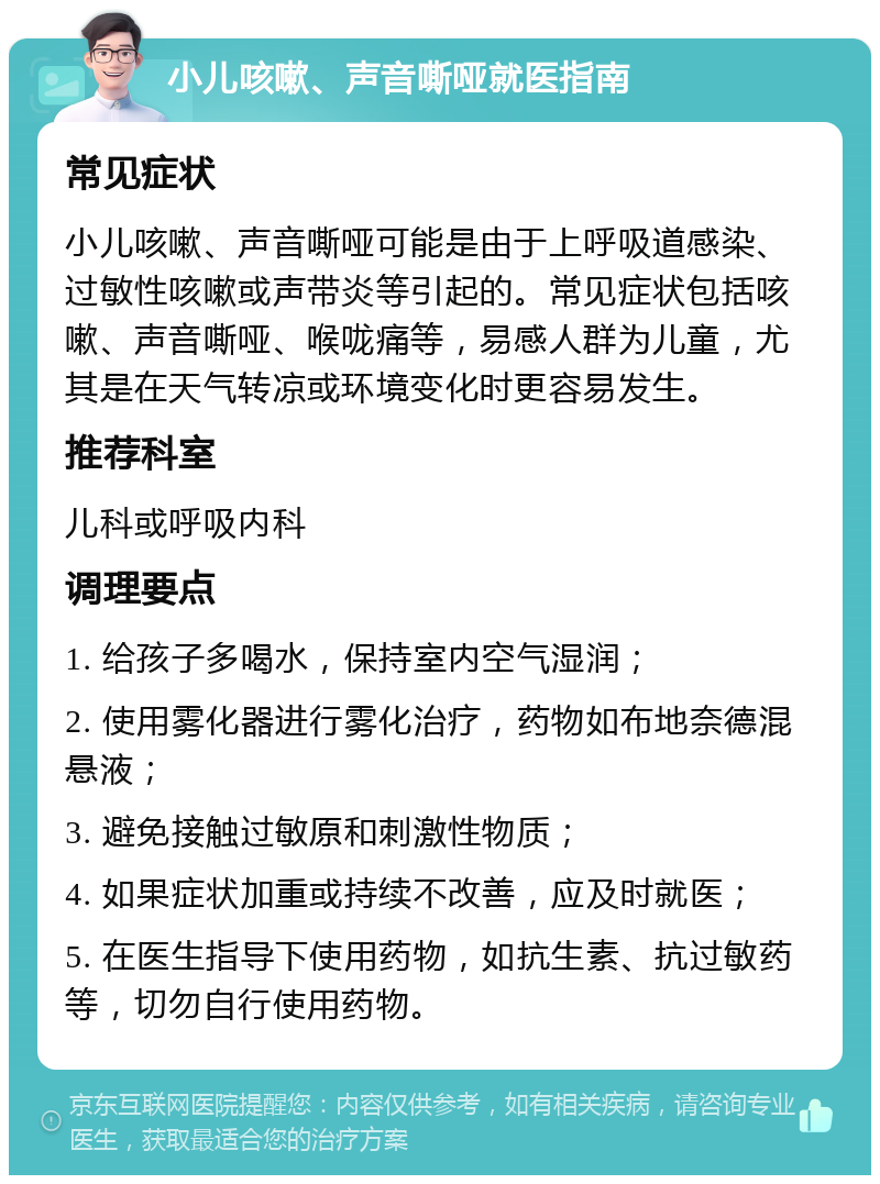 小儿咳嗽、声音嘶哑就医指南 常见症状 小儿咳嗽、声音嘶哑可能是由于上呼吸道感染、过敏性咳嗽或声带炎等引起的。常见症状包括咳嗽、声音嘶哑、喉咙痛等，易感人群为儿童，尤其是在天气转凉或环境变化时更容易发生。 推荐科室 儿科或呼吸内科 调理要点 1. 给孩子多喝水，保持室内空气湿润； 2. 使用雾化器进行雾化治疗，药物如布地奈德混悬液； 3. 避免接触过敏原和刺激性物质； 4. 如果症状加重或持续不改善，应及时就医； 5. 在医生指导下使用药物，如抗生素、抗过敏药等，切勿自行使用药物。