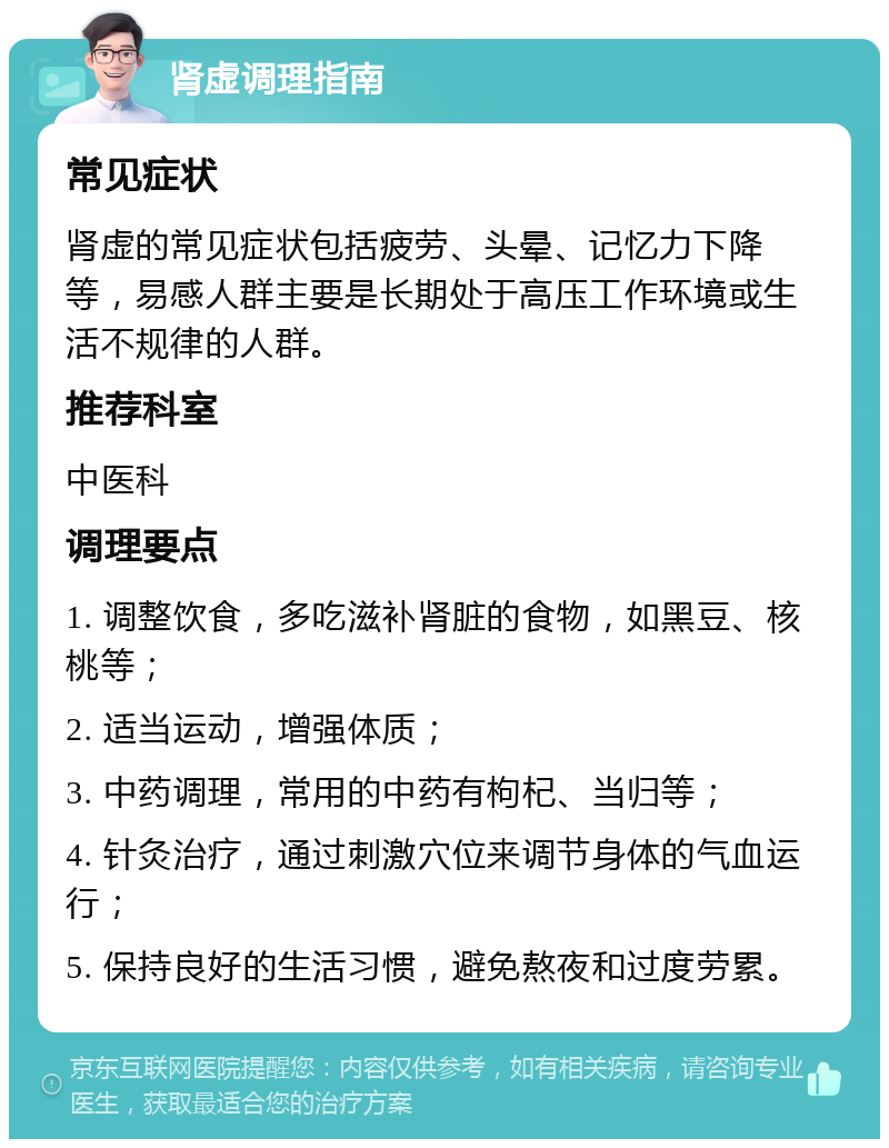 肾虚调理指南 常见症状 肾虚的常见症状包括疲劳、头晕、记忆力下降等，易感人群主要是长期处于高压工作环境或生活不规律的人群。 推荐科室 中医科 调理要点 1. 调整饮食，多吃滋补肾脏的食物，如黑豆、核桃等； 2. 适当运动，增强体质； 3. 中药调理，常用的中药有枸杞、当归等； 4. 针灸治疗，通过刺激穴位来调节身体的气血运行； 5. 保持良好的生活习惯，避免熬夜和过度劳累。