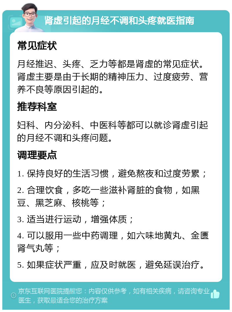 肾虚引起的月经不调和头疼就医指南 常见症状 月经推迟、头疼、乏力等都是肾虚的常见症状。肾虚主要是由于长期的精神压力、过度疲劳、营养不良等原因引起的。 推荐科室 妇科、内分泌科、中医科等都可以就诊肾虚引起的月经不调和头疼问题。 调理要点 1. 保持良好的生活习惯，避免熬夜和过度劳累； 2. 合理饮食，多吃一些滋补肾脏的食物，如黑豆、黑芝麻、核桃等； 3. 适当进行运动，增强体质； 4. 可以服用一些中药调理，如六味地黄丸、金匮肾气丸等； 5. 如果症状严重，应及时就医，避免延误治疗。