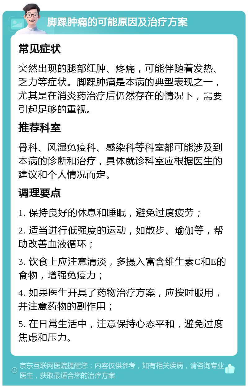 脚踝肿痛的可能原因及治疗方案 常见症状 突然出现的腿部红肿、疼痛，可能伴随着发热、乏力等症状。脚踝肿痛是本病的典型表现之一，尤其是在消炎药治疗后仍然存在的情况下，需要引起足够的重视。 推荐科室 骨科、风湿免疫科、感染科等科室都可能涉及到本病的诊断和治疗，具体就诊科室应根据医生的建议和个人情况而定。 调理要点 1. 保持良好的休息和睡眠，避免过度疲劳； 2. 适当进行低强度的运动，如散步、瑜伽等，帮助改善血液循环； 3. 饮食上应注意清淡，多摄入富含维生素C和E的食物，增强免疫力； 4. 如果医生开具了药物治疗方案，应按时服用，并注意药物的副作用； 5. 在日常生活中，注意保持心态平和，避免过度焦虑和压力。