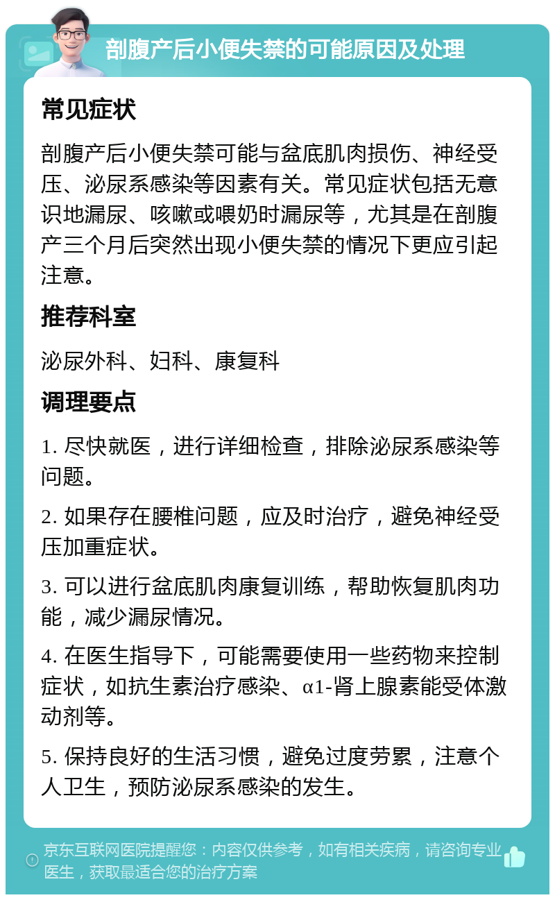 剖腹产后小便失禁的可能原因及处理 常见症状 剖腹产后小便失禁可能与盆底肌肉损伤、神经受压、泌尿系感染等因素有关。常见症状包括无意识地漏尿、咳嗽或喂奶时漏尿等，尤其是在剖腹产三个月后突然出现小便失禁的情况下更应引起注意。 推荐科室 泌尿外科、妇科、康复科 调理要点 1. 尽快就医，进行详细检查，排除泌尿系感染等问题。 2. 如果存在腰椎问题，应及时治疗，避免神经受压加重症状。 3. 可以进行盆底肌肉康复训练，帮助恢复肌肉功能，减少漏尿情况。 4. 在医生指导下，可能需要使用一些药物来控制症状，如抗生素治疗感染、α1-肾上腺素能受体激动剂等。 5. 保持良好的生活习惯，避免过度劳累，注意个人卫生，预防泌尿系感染的发生。