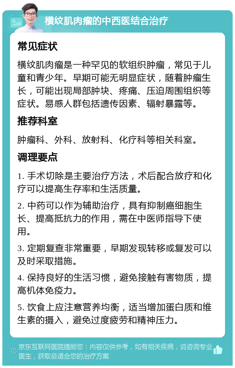 横纹肌肉瘤的中西医结合治疗 常见症状 横纹肌肉瘤是一种罕见的软组织肿瘤，常见于儿童和青少年。早期可能无明显症状，随着肿瘤生长，可能出现局部肿块、疼痛、压迫周围组织等症状。易感人群包括遗传因素、辐射暴露等。 推荐科室 肿瘤科、外科、放射科、化疗科等相关科室。 调理要点 1. 手术切除是主要治疗方法，术后配合放疗和化疗可以提高生存率和生活质量。 2. 中药可以作为辅助治疗，具有抑制癌细胞生长、提高抵抗力的作用，需在中医师指导下使用。 3. 定期复查非常重要，早期发现转移或复发可以及时采取措施。 4. 保持良好的生活习惯，避免接触有害物质，提高机体免疫力。 5. 饮食上应注意营养均衡，适当增加蛋白质和维生素的摄入，避免过度疲劳和精神压力。