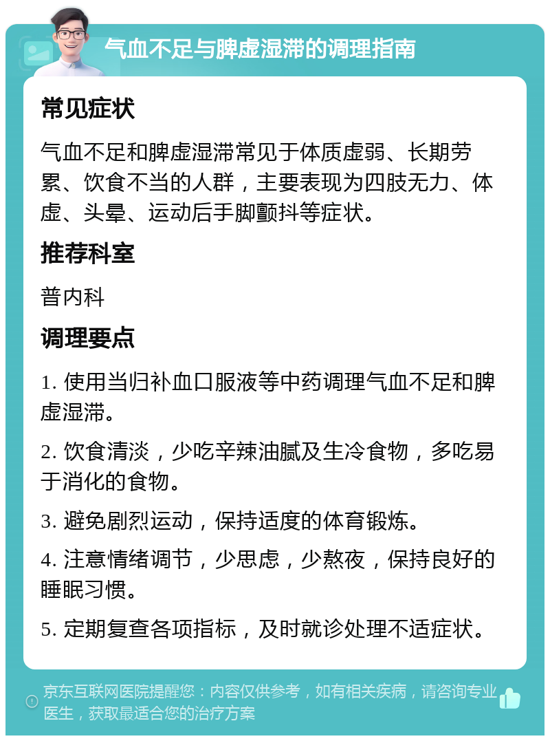 气血不足与脾虚湿滞的调理指南 常见症状 气血不足和脾虚湿滞常见于体质虚弱、长期劳累、饮食不当的人群，主要表现为四肢无力、体虚、头晕、运动后手脚颤抖等症状。 推荐科室 普内科 调理要点 1. 使用当归补血口服液等中药调理气血不足和脾虚湿滞。 2. 饮食清淡，少吃辛辣油腻及生冷食物，多吃易于消化的食物。 3. 避免剧烈运动，保持适度的体育锻炼。 4. 注意情绪调节，少思虑，少熬夜，保持良好的睡眠习惯。 5. 定期复查各项指标，及时就诊处理不适症状。