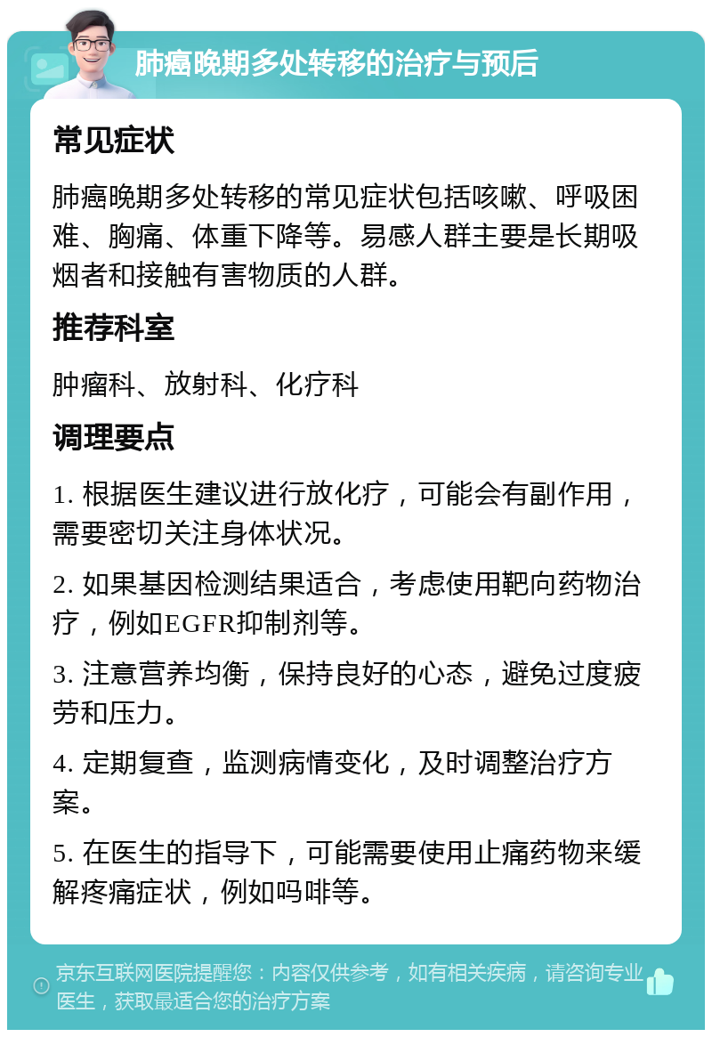 肺癌晚期多处转移的治疗与预后 常见症状 肺癌晚期多处转移的常见症状包括咳嗽、呼吸困难、胸痛、体重下降等。易感人群主要是长期吸烟者和接触有害物质的人群。 推荐科室 肿瘤科、放射科、化疗科 调理要点 1. 根据医生建议进行放化疗，可能会有副作用，需要密切关注身体状况。 2. 如果基因检测结果适合，考虑使用靶向药物治疗，例如EGFR抑制剂等。 3. 注意营养均衡，保持良好的心态，避免过度疲劳和压力。 4. 定期复查，监测病情变化，及时调整治疗方案。 5. 在医生的指导下，可能需要使用止痛药物来缓解疼痛症状，例如吗啡等。