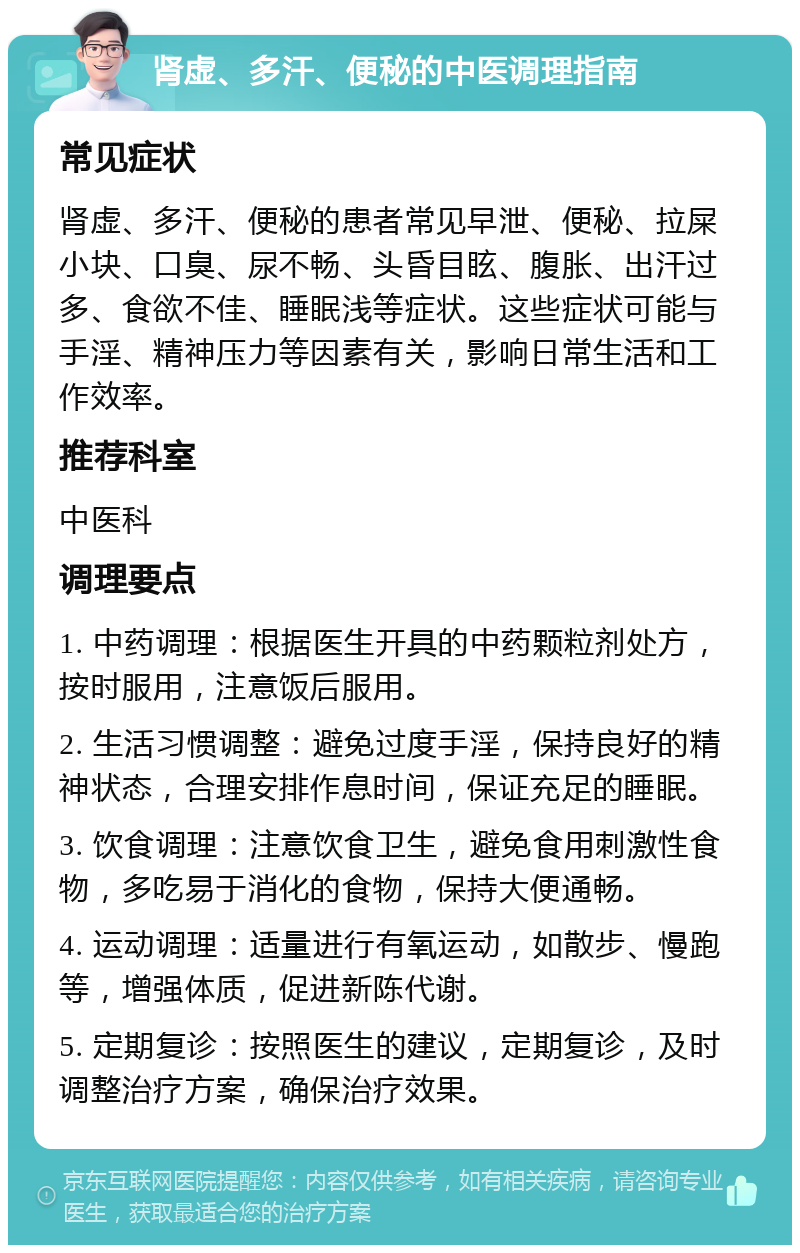 肾虚、多汗、便秘的中医调理指南 常见症状 肾虚、多汗、便秘的患者常见早泄、便秘、拉屎小块、口臭、尿不畅、头昏目眩、腹胀、出汗过多、食欲不佳、睡眠浅等症状。这些症状可能与手淫、精神压力等因素有关，影响日常生活和工作效率。 推荐科室 中医科 调理要点 1. 中药调理：根据医生开具的中药颗粒剂处方，按时服用，注意饭后服用。 2. 生活习惯调整：避免过度手淫，保持良好的精神状态，合理安排作息时间，保证充足的睡眠。 3. 饮食调理：注意饮食卫生，避免食用刺激性食物，多吃易于消化的食物，保持大便通畅。 4. 运动调理：适量进行有氧运动，如散步、慢跑等，增强体质，促进新陈代谢。 5. 定期复诊：按照医生的建议，定期复诊，及时调整治疗方案，确保治疗效果。