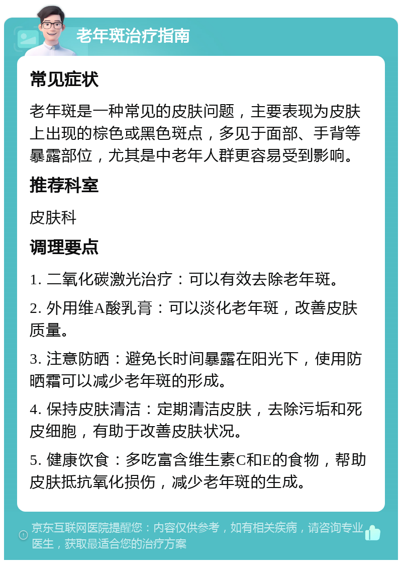 老年斑治疗指南 常见症状 老年斑是一种常见的皮肤问题，主要表现为皮肤上出现的棕色或黑色斑点，多见于面部、手背等暴露部位，尤其是中老年人群更容易受到影响。 推荐科室 皮肤科 调理要点 1. 二氧化碳激光治疗：可以有效去除老年斑。 2. 外用维A酸乳膏：可以淡化老年斑，改善皮肤质量。 3. 注意防晒：避免长时间暴露在阳光下，使用防晒霜可以减少老年斑的形成。 4. 保持皮肤清洁：定期清洁皮肤，去除污垢和死皮细胞，有助于改善皮肤状况。 5. 健康饮食：多吃富含维生素C和E的食物，帮助皮肤抵抗氧化损伤，减少老年斑的生成。