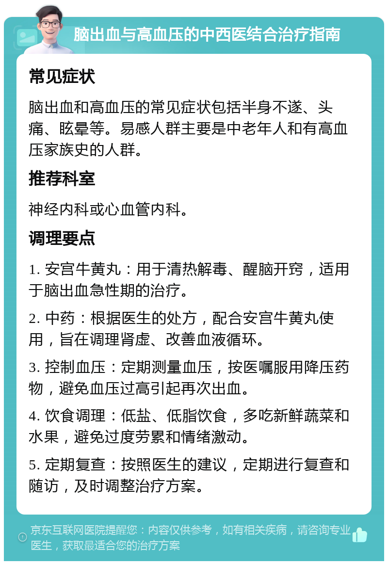 脑出血与高血压的中西医结合治疗指南 常见症状 脑出血和高血压的常见症状包括半身不遂、头痛、眩晕等。易感人群主要是中老年人和有高血压家族史的人群。 推荐科室 神经内科或心血管内科。 调理要点 1. 安宫牛黄丸：用于清热解毒、醒脑开窍，适用于脑出血急性期的治疗。 2. 中药：根据医生的处方，配合安宫牛黄丸使用，旨在调理肾虚、改善血液循环。 3. 控制血压：定期测量血压，按医嘱服用降压药物，避免血压过高引起再次出血。 4. 饮食调理：低盐、低脂饮食，多吃新鲜蔬菜和水果，避免过度劳累和情绪激动。 5. 定期复查：按照医生的建议，定期进行复查和随访，及时调整治疗方案。