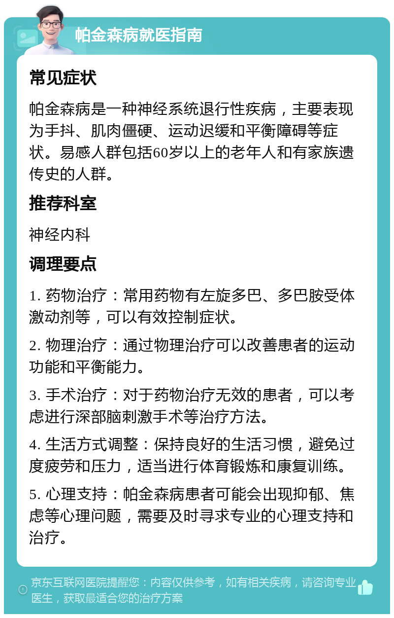 帕金森病就医指南 常见症状 帕金森病是一种神经系统退行性疾病，主要表现为手抖、肌肉僵硬、运动迟缓和平衡障碍等症状。易感人群包括60岁以上的老年人和有家族遗传史的人群。 推荐科室 神经内科 调理要点 1. 药物治疗：常用药物有左旋多巴、多巴胺受体激动剂等，可以有效控制症状。 2. 物理治疗：通过物理治疗可以改善患者的运动功能和平衡能力。 3. 手术治疗：对于药物治疗无效的患者，可以考虑进行深部脑刺激手术等治疗方法。 4. 生活方式调整：保持良好的生活习惯，避免过度疲劳和压力，适当进行体育锻炼和康复训练。 5. 心理支持：帕金森病患者可能会出现抑郁、焦虑等心理问题，需要及时寻求专业的心理支持和治疗。