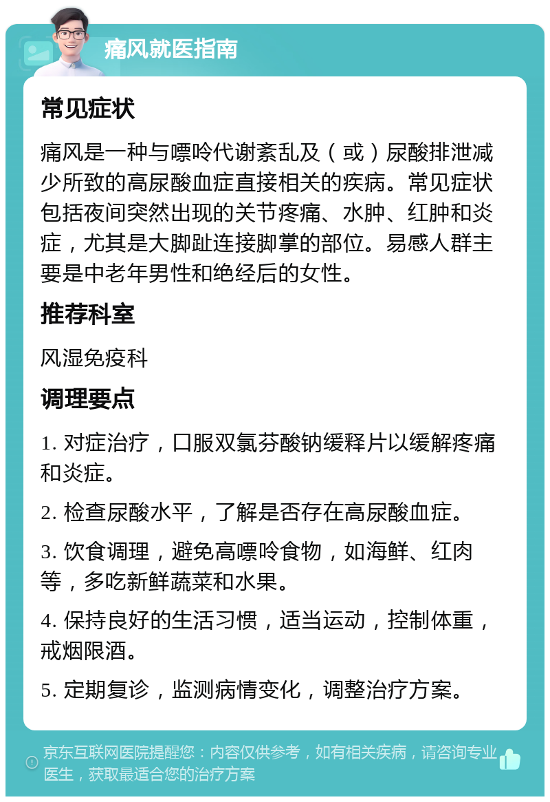 痛风就医指南 常见症状 痛风是一种与嘌呤代谢紊乱及（或）尿酸排泄减少所致的高尿酸血症直接相关的疾病。常见症状包括夜间突然出现的关节疼痛、水肿、红肿和炎症，尤其是大脚趾连接脚掌的部位。易感人群主要是中老年男性和绝经后的女性。 推荐科室 风湿免疫科 调理要点 1. 对症治疗，口服双氯芬酸钠缓释片以缓解疼痛和炎症。 2. 检查尿酸水平，了解是否存在高尿酸血症。 3. 饮食调理，避免高嘌呤食物，如海鲜、红肉等，多吃新鲜蔬菜和水果。 4. 保持良好的生活习惯，适当运动，控制体重，戒烟限酒。 5. 定期复诊，监测病情变化，调整治疗方案。