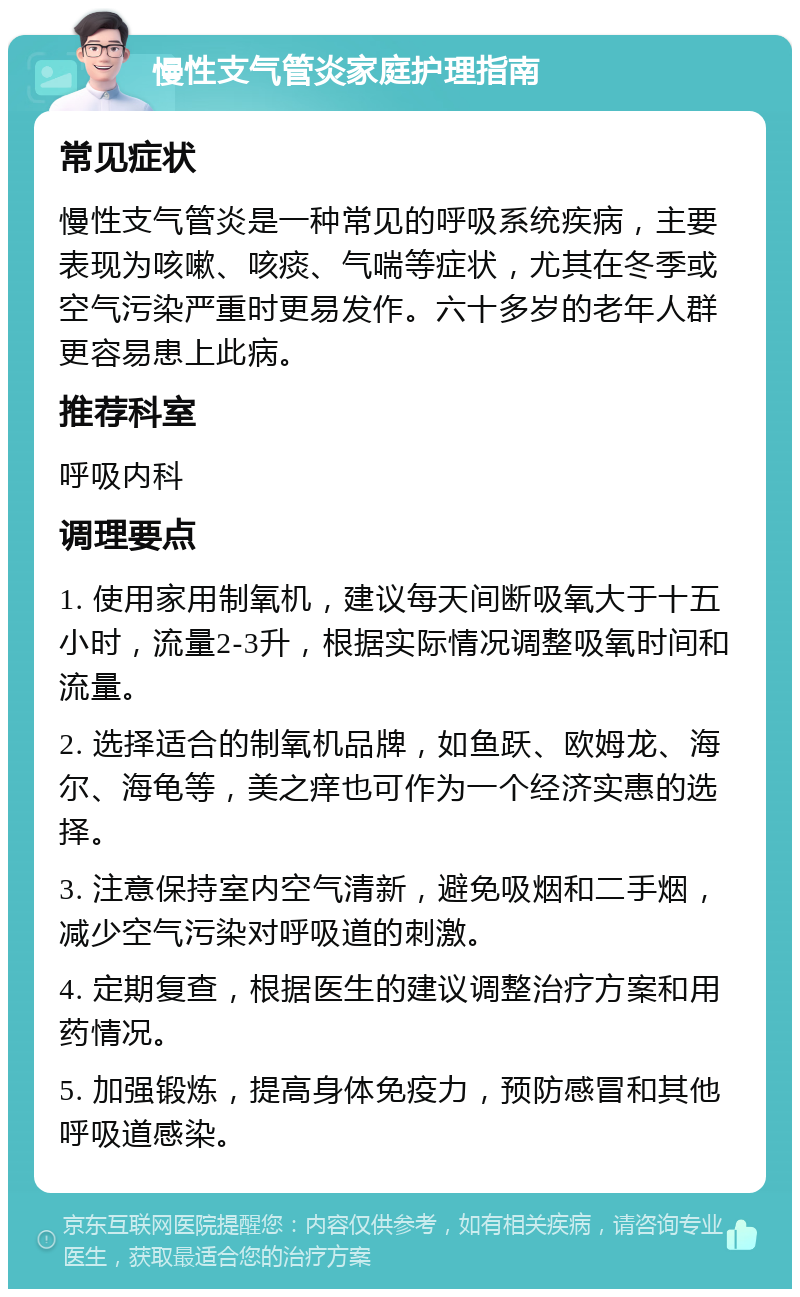 慢性支气管炎家庭护理指南 常见症状 慢性支气管炎是一种常见的呼吸系统疾病，主要表现为咳嗽、咳痰、气喘等症状，尤其在冬季或空气污染严重时更易发作。六十多岁的老年人群更容易患上此病。 推荐科室 呼吸内科 调理要点 1. 使用家用制氧机，建议每天间断吸氧大于十五小时，流量2-3升，根据实际情况调整吸氧时间和流量。 2. 选择适合的制氧机品牌，如鱼跃、欧姆龙、海尔、海龟等，美之痒也可作为一个经济实惠的选择。 3. 注意保持室内空气清新，避免吸烟和二手烟，减少空气污染对呼吸道的刺激。 4. 定期复查，根据医生的建议调整治疗方案和用药情况。 5. 加强锻炼，提高身体免疫力，预防感冒和其他呼吸道感染。