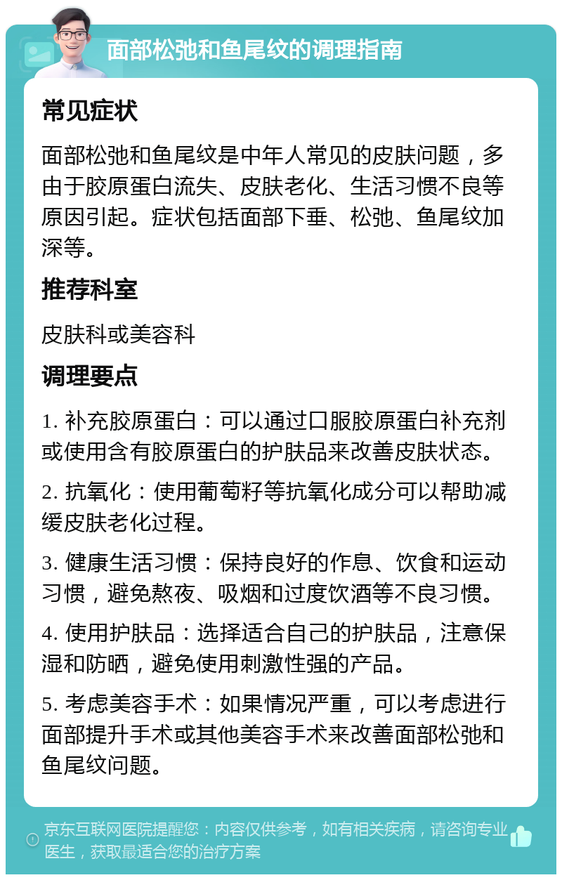 面部松弛和鱼尾纹的调理指南 常见症状 面部松弛和鱼尾纹是中年人常见的皮肤问题，多由于胶原蛋白流失、皮肤老化、生活习惯不良等原因引起。症状包括面部下垂、松弛、鱼尾纹加深等。 推荐科室 皮肤科或美容科 调理要点 1. 补充胶原蛋白：可以通过口服胶原蛋白补充剂或使用含有胶原蛋白的护肤品来改善皮肤状态。 2. 抗氧化：使用葡萄籽等抗氧化成分可以帮助减缓皮肤老化过程。 3. 健康生活习惯：保持良好的作息、饮食和运动习惯，避免熬夜、吸烟和过度饮酒等不良习惯。 4. 使用护肤品：选择适合自己的护肤品，注意保湿和防晒，避免使用刺激性强的产品。 5. 考虑美容手术：如果情况严重，可以考虑进行面部提升手术或其他美容手术来改善面部松弛和鱼尾纹问题。