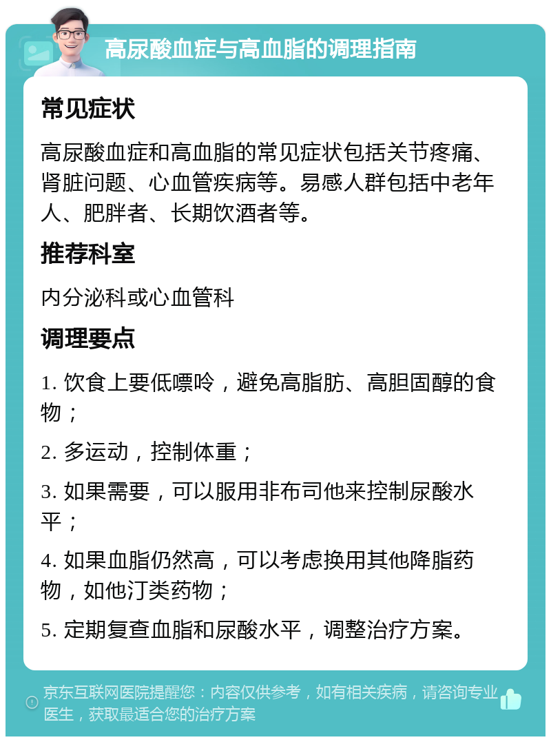 高尿酸血症与高血脂的调理指南 常见症状 高尿酸血症和高血脂的常见症状包括关节疼痛、肾脏问题、心血管疾病等。易感人群包括中老年人、肥胖者、长期饮酒者等。 推荐科室 内分泌科或心血管科 调理要点 1. 饮食上要低嘌呤，避免高脂肪、高胆固醇的食物； 2. 多运动，控制体重； 3. 如果需要，可以服用非布司他来控制尿酸水平； 4. 如果血脂仍然高，可以考虑换用其他降脂药物，如他汀类药物； 5. 定期复查血脂和尿酸水平，调整治疗方案。