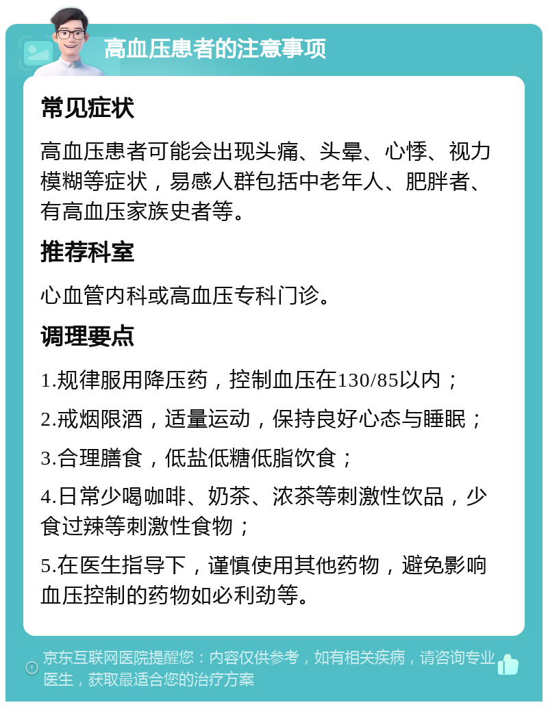 高血压患者的注意事项 常见症状 高血压患者可能会出现头痛、头晕、心悸、视力模糊等症状，易感人群包括中老年人、肥胖者、有高血压家族史者等。 推荐科室 心血管内科或高血压专科门诊。 调理要点 1.规律服用降压药，控制血压在130/85以内； 2.戒烟限酒，适量运动，保持良好心态与睡眠； 3.合理膳食，低盐低糖低脂饮食； 4.日常少喝咖啡、奶茶、浓茶等刺激性饮品，少食过辣等刺激性食物； 5.在医生指导下，谨慎使用其他药物，避免影响血压控制的药物如必利劲等。