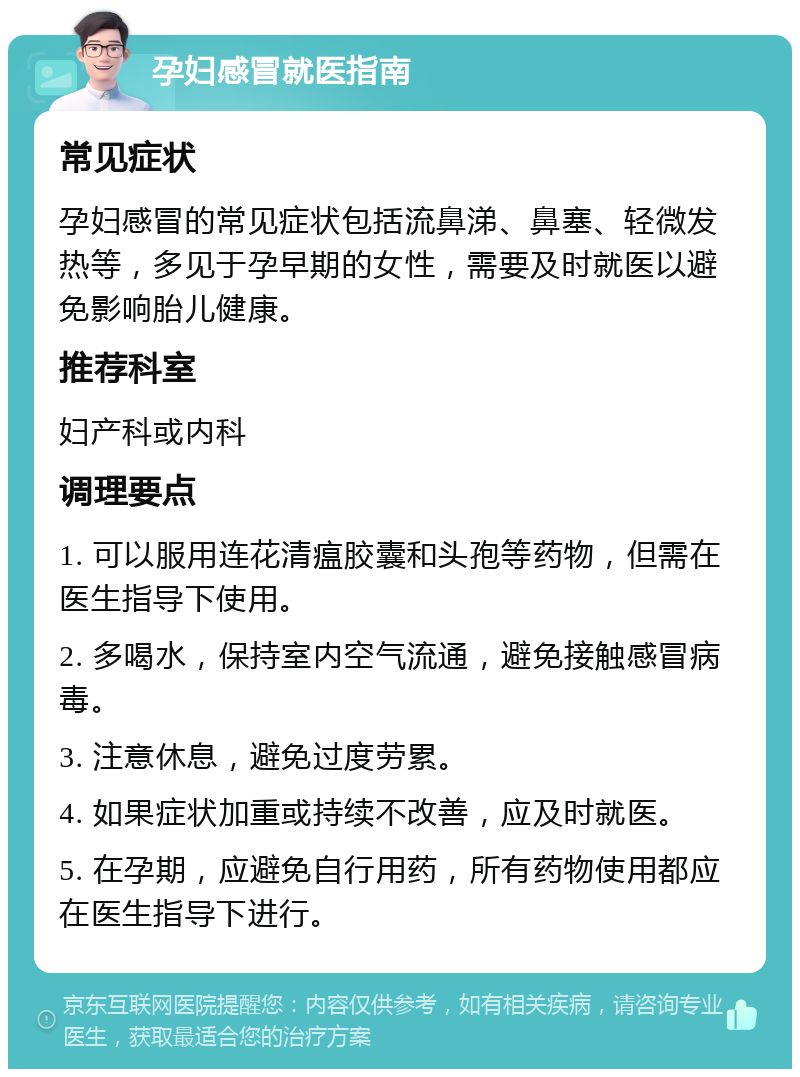 孕妇感冒就医指南 常见症状 孕妇感冒的常见症状包括流鼻涕、鼻塞、轻微发热等，多见于孕早期的女性，需要及时就医以避免影响胎儿健康。 推荐科室 妇产科或内科 调理要点 1. 可以服用连花清瘟胶囊和头孢等药物，但需在医生指导下使用。 2. 多喝水，保持室内空气流通，避免接触感冒病毒。 3. 注意休息，避免过度劳累。 4. 如果症状加重或持续不改善，应及时就医。 5. 在孕期，应避免自行用药，所有药物使用都应在医生指导下进行。