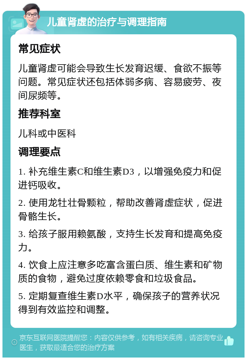 儿童肾虚的治疗与调理指南 常见症状 儿童肾虚可能会导致生长发育迟缓、食欲不振等问题。常见症状还包括体弱多病、容易疲劳、夜间尿频等。 推荐科室 儿科或中医科 调理要点 1. 补充维生素C和维生素D3，以增强免疫力和促进钙吸收。 2. 使用龙牡壮骨颗粒，帮助改善肾虚症状，促进骨骼生长。 3. 给孩子服用赖氨酸，支持生长发育和提高免疫力。 4. 饮食上应注意多吃富含蛋白质、维生素和矿物质的食物，避免过度依赖零食和垃圾食品。 5. 定期复查维生素D水平，确保孩子的营养状况得到有效监控和调整。