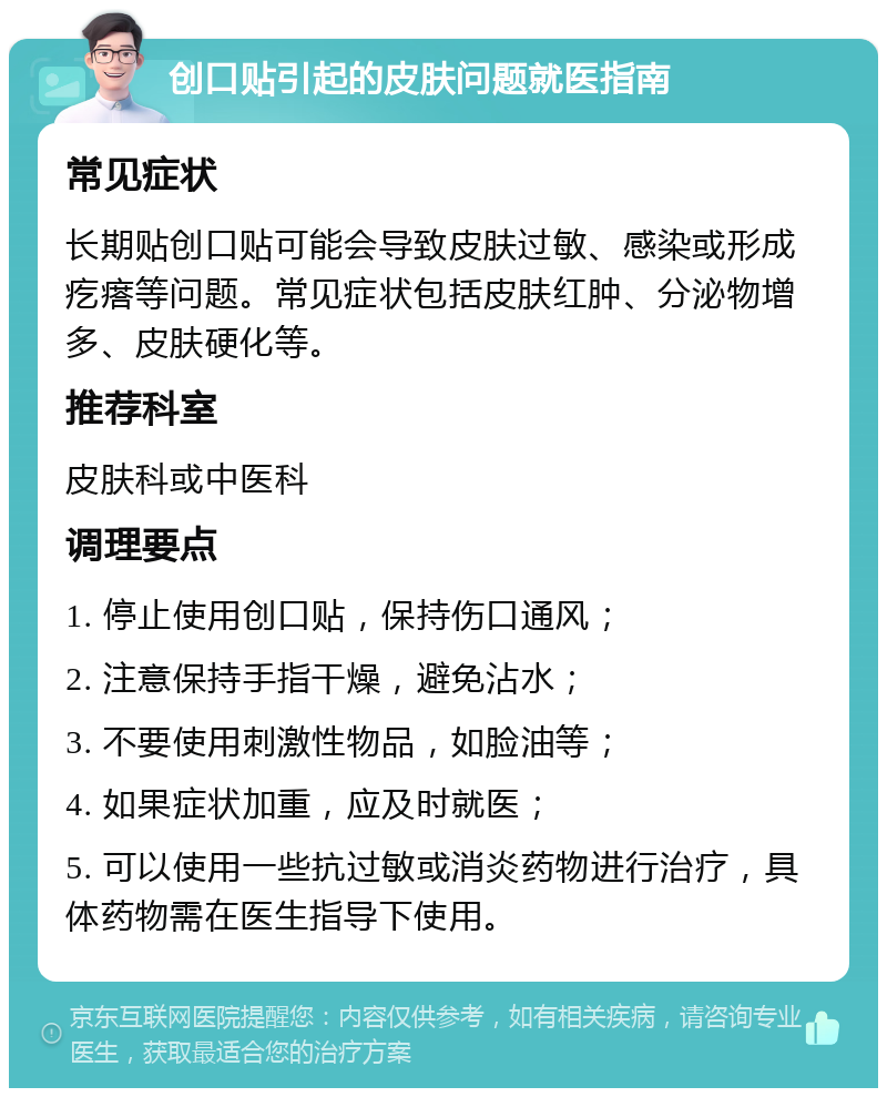 创口贴引起的皮肤问题就医指南 常见症状 长期贴创口贴可能会导致皮肤过敏、感染或形成疙瘩等问题。常见症状包括皮肤红肿、分泌物增多、皮肤硬化等。 推荐科室 皮肤科或中医科 调理要点 1. 停止使用创口贴，保持伤口通风； 2. 注意保持手指干燥，避免沾水； 3. 不要使用刺激性物品，如脸油等； 4. 如果症状加重，应及时就医； 5. 可以使用一些抗过敏或消炎药物进行治疗，具体药物需在医生指导下使用。