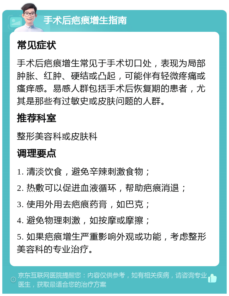 手术后疤痕增生指南 常见症状 手术后疤痕增生常见于手术切口处，表现为局部肿胀、红肿、硬结或凸起，可能伴有轻微疼痛或瘙痒感。易感人群包括手术后恢复期的患者，尤其是那些有过敏史或皮肤问题的人群。 推荐科室 整形美容科或皮肤科 调理要点 1. 清淡饮食，避免辛辣刺激食物； 2. 热敷可以促进血液循环，帮助疤痕消退； 3. 使用外用去疤痕药膏，如巴克； 4. 避免物理刺激，如按摩或摩擦； 5. 如果疤痕增生严重影响外观或功能，考虑整形美容科的专业治疗。